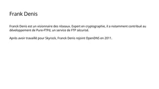 Franck Denis est un visionnaire des réseaux. Expert en cryptographie, il a notamment contribué au
développement de Pure-FTPd, un service de FTP sécurisé.
Après avoir travaillé pour Skyrock, Franck Denis rejoint OpenDNS en 2011.
Frank Denis
 