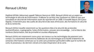Diplômé d’ESIAL (désormais appelé Télécom Nancy) en 2005, Renaud Lifchitz est un expert en
technologie et sécurité de l’information. Il débute sa carrière chez Sysdream en 2006 en tant que
consultant en sécurité de l’information avant de rejoindre BT en 2008. Il travaille depuis 2013 pour
Oppida. Il intervient pour des audits de sécurité et des tests d’intrusion, des formations en sécurité
et de la recherche.
Renaud Lifchitz travaille notamment sur les questions liées à la sécurité des protocoles
(authentification, cryptographie, fuites d’information, preuves zero-knoweldge…) et la théorie des
nombres (factorisation, test de primalité et courbes elliptiques).
Renaud Lifchitz est notamment connu pour ses travaux sur les technologies de paiement sans
contact. Il a notamment démontré les faiblesses de ces technologies et la facilité d’obtention de
certaines informations contenues sur la carte sans protection particulière telles que le numéro de
carte, le possesseur, les derniers retraits et la date d’expiration de la carte.
Renaud Lifchitz
 