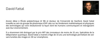 David Fattal
Ancien élève à l’École polytechnique (X 98) et docteur de l'Université de Stanford, David Fattal
travaille au sein du groupe de photonique d'HP Labs sur les fondement mathématiques et physiques
des technologies qui vont révolutionner la façon dont les humains communiquent et interagissent
avec leur environnement.
Il a récemment été distingué par le prix MIT des innovateurs de moins de 35 ans. Spécialiste de la
téléportation quantique, David Fattal a inventé à l’âge de 33 ans une technologie permettant de voir
sans lunettes des images en 3D sur smartphone.
 