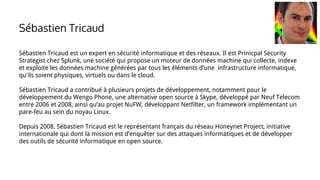 Sébastien Tricaud est un expert en sécurité informatique et des réseaux. Il est Prinicpal Security
Strategist chez Splunk, une société qui propose un moteur de données machine qui collecte, indexe
et exploite les données machine générées par tous les éléments d’une infrastructure informatique,
qu'ils soient physiques, virtuels ou dans le cloud.
Sébastien Tricaud a contribué à plusieurs projets de développement, notamment pour le
développement du Wengo Phone, une alternative open source à Skype, développé par Neuf Telecom
entre 2006 et 2008, ainsi qu’au projet NuFW, développant Netfilter, un framework implémentant un
pare-feu au sein du noyau Linux.
Depuis 2008, Sébastien Tricaud est le représentant français du réseau Honeynet Project, initiative
internationale qui dont la mission est d’enquêter sur des attaques informatiques et de développer
des outils de sécurité informatique en open source.
Sébastien Tricaud
 