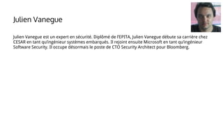Julien Vanegue est un expert en sécurité. Diplômé de l’EPITA, Julien Vanegue débute sa carrière chez
CESAR en tant qu’ingénieur systèmes embarqués. Il rejoint ensuite Microsoft en tant qu’ingénieur
Software Security. Il occupe désormais le poste de CTO Security Architect pour Bloomberg.
Julien Vanegue
 