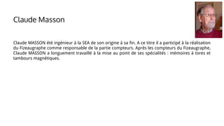 Claude MASSON été ingénieur à la SEA de son origine à sa fin. A ce titre il a participé à la réalisation
du Fizeaugraphe comme responsable de la partie compteurs. Après les compteurs du Fizeaugraphe,
Claude MASSON a longuement travaillé à la mise au point de ses spécialités : mémoires à tores et
tambours magnétiques.
Claude Masson
 