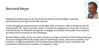 Diplômé de Polytechnique et de l’Université de Stanford, Bertrand Meyer s'intéresse
particulièrement aux types de données abstraits.
Il crée le langage de programmation orienté objet, Eiffel, et fonde en 1985 sa société de services
informatiques, ISE. Dans un premier temps, il n'utilisera le langage qu'il a conçu que comme un
outil interne pour la réalisation de logiciels. Le langage sera ensuite rendu public et sa société lui
permettra de le promouvoir et de le développer.
Bertrand Meyer publie, durant sa carrière, plusieurs ouvrages consacrés à l'informatique théorique
ainsi qu'au langage Eiffel et des articles dans de nombreuses revues. Entre autres activités, il est
professeur d'ingénierie logicielle à l'École polytechnique fédérale de Zurich. Il participe à de
nombreuses conférences, est coéditeur du magazine L'objet.
Bertrand Meyer
 