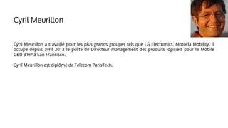 Cyril Meurillon a travaillé pour les plus grands groupes tels que LG Electronics, Motorla Mobility. Il
occupe depuis avril 2013 le poste de Directeur management des produits logiciels pour la Mobile
GBU d’HP à San Francisco.
Cyril Meurillon est diplômé de Telecom ParisTech.
Cyril Meurillon
 