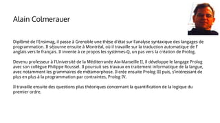 Diplômé de l'Ensimag, il passe à Grenoble une thèse d'état sur l'analyse syntaxique des langages de
programmation. Il séjourne ensuite à Montréal, où il travaille sur la traduction automatique de l’
anglais vers le français. Il invente à ce propos les systèmes-Q, un pas vers la création de Prolog.
Devenu professeur à l'Université de la Méditerranée Aix-Marseille II, il développe le langage Prolog
avec son collègue Philippe Roussel. Il poursuit ses travaux en traitement informatique de la langue,
avec notamment les grammaires de métamorphose. Il crée ensuite Prolog III puis, s’intéressant de
plus en plus à la programmation par contraintes, Prolog IV.
Il travaille ensuite des questions plus théoriques concernant la quantification de la logique du
premier ordre.
Alain Colmerauer
 