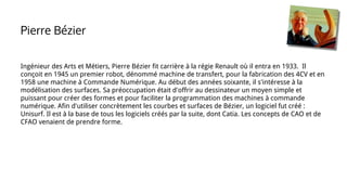 Ingénieur des Arts et Métiers, Pierre Bézier fit carrière à la régie Renault où il entra en 1933. Il
conçoit en 1945 un premier robot, dénommé machine de transfert, pour la fabrication des 4CV et en
1958 une machine à Commande Numérique. Au début des années soixante, il s'intéresse à la
modélisation des surfaces. Sa préoccupation était d'offrir au dessinateur un moyen simple et
puissant pour créer des formes et pour faciliter la programmation des machines à commande
numérique. Afin d'utiliser concrètement les courbes et surfaces de Bézier, un logiciel fut créé :
Unisurf. Il est à la base de tous les logiciels créés par la suite, dont Catia. Les concepts de CAO et de
CFAO venaient de prendre forme.
Pierre Bézier
 