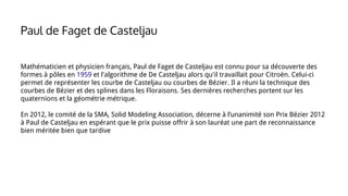 Mathématicien et physicien français, Paul de Faget de Casteljau est connu pour sa découverte des
formes à pôles en 1959 et l'algorithme de De Casteljau alors qu'il travaillait pour Citroën. Celui-ci
permet de représenter les courbe de Casteljau ou courbes de Bézier. Il a réuni la technique des
courbes de Bézier et des splines dans les Floraisons. Ses dernières recherches portent sur les
quaternions et la géométrie métrique.
En 2012, le comité de la SMA, Solid Modeling Association, décerne à l’unanimité son Prix Bézier 2012
à Paul de Casteljau en espérant que le prix puisse offrir à son lauréat une part de reconnaissance
bien méritée bien que tardive
Paul de Faget de Casteljau
 