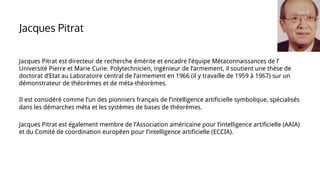 Jacques Pitrat est directeur de recherche émérite et encadre l’équipe Métaconnaissances de l’
Université Pierre et Marie Curie. Polytechnicien, ingénieur de l’armement, il soutient une thèse de
doctorat d’Etat au Laboratoire central de l’armement en 1966 (il y travaille de 1959 à 1967) sur un
démonstrateur de théorèmes et de méta-théorèmes.
Il est considéré comme l’un des pionniers français de l’intelligence artificielle symbolique, spécialisés
dans les démarches méta et les systèmes de bases de théorèmes.
Jacques Pitrat est également membre de l’Association américaine pour l’intelligence artificielle (AAIA)
et du Comité de coordination européen pour l’intelligence artificielle (ECCIA).
Jacques Pitrat
 