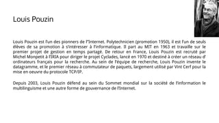 Louis Pouzin est l’un des pionners de l’’Internet. Polytechnicien (promotion 1950), il est l’un de seuls
élèves de sa promotion à s’intéresser à l’informatique. Il part au MIT en 1963 et travaille sur le
premier projet de gestion en temps partagé. De retour en France, Louis Pouzin est recruté par
Michel Monpetit à l’IRIA pour diriger le projet Cyclades, lancé en 1970 et destiné à créer un réseau d’
ordinateurs français pour la recherche. Au sein de l’équipe de recherche, Louis Pouzin invente le
datagramme, et le premier réseau à commutateur de paquets, largement utilisé par Vint Cerf pour la
mise en oeuvre du protocole TCP/IP.
Depuis 2003, Louis Pouzin défend au sein du Sommet mondial sur la société de l’information le
multilinguisme et une autre forme de gouvernance de l’Internet.
Louis Pouzin
 
