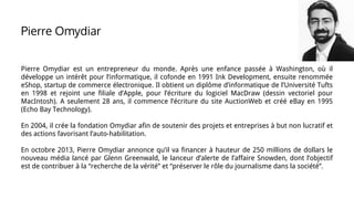 Pierre Omydiar est un entrepreneur du monde. Après une enfance passée à Washington, où il
développe un intérêt pour l’informatique, il cofonde en 1991 Ink Development, ensuite renommée
eShop, startup de commerce électronique. Il obtient un diplôme d’informatique de l’Université Tufts
en 1998 et rejoint une filiale d’Apple, pour l’écriture du logiciel MacDraw (dessin vectoriel pour
MacIntosh). A seulement 28 ans, il commence l’écriture du site AuctionWeb et créé eBay en 1995
(Echo Bay Technology).
En 2004, il crée la fondation Omydiar afin de soutenir des projets et entreprises à but non lucratif et
des actions favorisant l’auto-habilitation.
En octobre 2013, Pierre Omydiar annonce qu’il va financer à hauteur de 250 millions de dollars le
nouveau média lancé par Glenn Greenwald, le lanceur d’alerte de l’affaire Snowden, dont l’objectif
est de contribuer à la “recherche de la vérité” et “préserver le rôle du journalisme dans la société”.
Pierre Omydiar
 