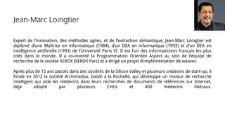 Expert de l’innovation, des méthodes agiles, et de l’extraction sémantique, Jean-Marc Loingtier est
diplômé d’une Maîtrise en informatique (1984), d’un DEA en informatique (1993) et d’un DEA en
intelligence artificielle (1993) de l’Université Paris VI. Il est l’un des informaticiens français les plus
cités dans le monde. Il a co-inventé la Programmation Orientée Aspect au sein de l’équipe de
recherche de la société XEROX (XEROX Parc) et a dirigé un projet d’implémentation de weaver.
Après plus de 15 ans passés dans des sociétés de la Silicon Valley et plusieurs créations de start-up, il
fonde en 2012 la société Archimedox, basée à la Rochelle, qui développe un moteur de recherche
intelligent qui aide les médecins dans leurs recherches de documents de références sur Internet,
déjà adopté par plusieurs CHUs et 400 médecins libéraux.
Jean-Marc Loingtier
 