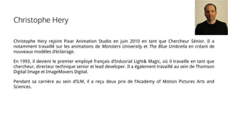 Christophe Hery
Christophe Hery rejoint Pixar Animation Studio en juin 2010 en tant que Chercheur Sénior. Il a
notamment travaillé sur les animations de Monsters University et The Blue Umbrella en créant de
nouveaux modèles d’éclairage.
En 1993, il devient le premier employé français d’Indusrial Light& Magic, où il travaille en tant que
chercheur, directeur technique senior et lead developer. Il a également travaillé au sein de Thomson
Digital Image et ImageMovers Digital.
Pendant sa carrière au sein d’ILM, il a reçu deux prix de l’Academy of Motion Pictures Arts and
Sciences.
 