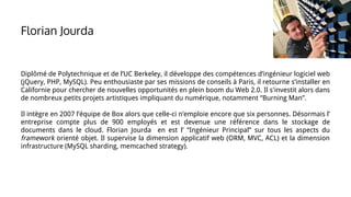 Florian Jourda
Diplômé de Polytechnique et de l’UC Berkeley, il développe des compétences d’ingénieur logiciel web
(jQuery, PHP, MySQL). Peu enthousiaste par ses missions de conseils à Paris, il retourne s’installer en
Californie pour chercher de nouvelles opportunités en plein boom du Web 2.0. Il s'investit alors dans
de nombreux petits projets artistiques impliquant du numérique, notamment “Burning Man”.
Il intègre en 2007 l’équipe de Box alors que celle-ci n’emploie encore que six personnes. Désormais l’
entreprise compte plus de 900 employés et est devenue une référence dans le stockage de
documents dans le cloud. Florian Jourda en est l’ “Ingénieur Principal” sur tous les aspects du
framework orienté objet. Il supervise la dimension applicatif web (ORM, MVC, ACL) et la dimension
infrastructure (MySQL sharding, memcached strategy).
 