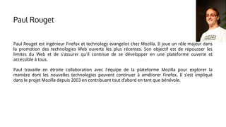 Paul Rouget est ingénieur Firefox et technology evangelist chez Mozilla. Il joue un rôle majeur dans
la promotion des technologies Web ouverte les plus récentes. Son objectif est de repousser les
limites du Web et de s'assurer qu'il continue de se développer en une plateforme ouverte et
accessible à tous.
Paul travaille en étroite collaboration avec l'équipe de la plateforme Mozilla pour explorer la
manière dont les nouvelles technologies peuvent continuer à améliorer Firefox. Il s’est impliqué
dans le projet Mozilla depuis 2003 en contribuant tout d’abord en tant que bénévole.
Paul Rouget
 