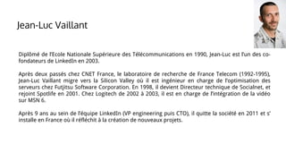 Diplômé de l’Ecole Nationale Supérieure des Télécommunications en 1990, Jean-Luc est l’un des co-
fondateurs de LinkedIn en 2003.
Après deux passés chez CNET France, le laboratoire de recherche de France Telecom (1992-1995),
Jean-Luc Vaillant migre vers la Silicon Valley où il est ingénieur en charge de l’optimisation des
serveurs chez Futjitsu Software Corporation. En 1998, il devient Directeur technique de Socialnet, et
rejoint Spotlife en 2001. Chez Logitech de 2002 à 2003, il est en charge de l’intégration de la vidéo
sur MSN 6.
Après 9 ans au sein de l’équipe LinkedIn (VP engineering puis CTO), il quitte la société en 2011 et s’
installe en France où il réfléchit à la création de nouveaux projets.
Jean-Luc Vaillant
 