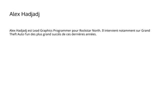 Alex Hadjadj est Lead Graphics Programmer pour Rockstar North. Il intervient notamment sur Grand
Theft Auto l’un des plus grand succès de ces dernières années.
Alex Hadjadj
 
