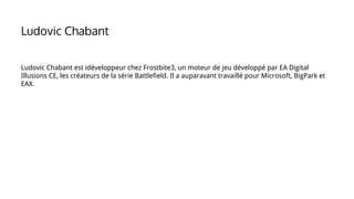 Ludovic Chabant est idéveloppeur chez Frostbite3, un moteur de jeu développé par EA Digital
Illusions CE, les créateurs de la série Battlefield. Il a auparavant travaillé pour Microsoft, BigPark et
EAX.
Ludovic Chabant
 