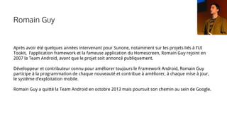 Romain Guy
Après avoir été quelques années intervenant pour Sunone, notamment sur les projets liés à l’UI
Tookit, l’application framework et la fameuse application du Homescreen, Romain Guy rejoint en
2007 la Team Android, avant que le projet soit annoncé publiquement.
Développeur et contributeur connu pour améliorer toujours le Framework Android, Romain Guy
participe à la programmation de chaque nouveauté et contribue à améliorer, à chaque mise à jour,
le système d’exploitation mobile.
Romain Guy a quitté la Team Android en octobre 2013 mais poursuit son chemin au sein de Google.
 