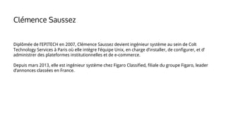 Diplômée de l’EPITECH en 2007, Clémence Saussez devient ingénieur système au sein de Colt
Technology Services à Paris où elle intègre l’équipe Unix, en charge d’installer, de configurer, et d’
administrer des plateformes institutionnelles et de e-commerce.
Depuis mars 2013, elle est ingénieur système chez Figaro Classified, filiale du groupe Figaro, leader
d’annonces classées en France.
Clémence Saussez
 