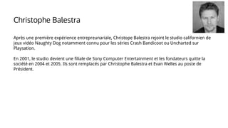 Après une première expérience entrepreunariale, Christope Balestra rejoint le studio californien de
jeux vidéo Naughty Dog notamment connu pour les séries Crash Bandicoot ou Uncharted sur
Playsation.
En 2001, le studio devient une filiale de Sony Computer Entertainment et les fondateurs quitte la
société en 2004 et 2005. Ils sont remplacés par Christophe Balestra et Evan Welles au poste de
Président.
Christophe Balestra
 