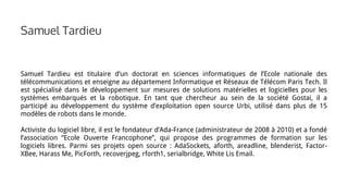 Samuel Tardieu
Samuel Tardieu est titulaire d’un doctorat en sciences informatiques de l’Ecole nationale des
télécommunications et enseigne au département Informatique et Réseaux de Télécom Paris Tech. Il
est spécialisé dans le développement sur mesures de solutions matérielles et logicielles pour les
systèmes embarqués et la robotique. En tant que chercheur au sein de la société Gostai, il a
participé au développement du système d’exploitation open source Urbi, utilisé dans plus de 15
modèles de robots dans le monde.
Activiste du logiciel libre, il est le fondateur d’Ada-France (administrateur de 2008 à 2010) et a fondé
l’association “Ecole Ouverte Francophone”, qui propose des programmes de formation sur les
logiciels libres. Parmi ses projets open source : AdaSockets, aforth, areadline, blenderist, Factor-
XBee, Harass Me, PicForth, recoverjpeg, rforth1, serialbridge, White Lis Email.
 