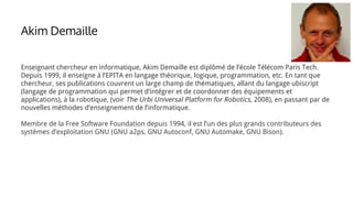 Enseignant chercheur en informatique, Akim Demaille est diplômé de l’école Télécom Paris Tech.
Depuis 1999, il enseigne à l’EPITA en langage théorique, logique, programmation, etc. En tant que
chercheur, ses publications couvrent un large champ de thématiques, allant du langage ubiscript
(langage de programmation qui permet d’intégrer et de coordonner des équipements et
applications), à la robotique, (voir The Urbi Universal Platform for Robotics, 2008), en passant par de
nouvelles méthodes d’enseignement de l’informatique.
Membre de la Free Software Foundation depuis 1994, il est l’un des plus grands contributeurs des
systèmes d’exploitation GNU (GNU a2ps, GNU Autoconf, GNU Automake, GNU Bison).
Akim Demaille
 
