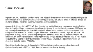 Diplômé en 2002 de l’École centrale Paris, Sam Hocevar a été le lauréat du « Prix des technologies de
l’information et de la communication3 » décerné par la SNCF en janvier 2003, et effectue depuis un
doctorat à l’École nationale supérieure des télécommunications.
Auteur de la licence libre WTFPL v2, Sam Hocevar est particulièrement connu pour son implication
dans les logiciels libres, notamment dans le projet Debian (il est élu chef de projet en 2007 pour un
an), mais également le projet VideoLAN, auquel il a fait d’importantes contributions depuis 1998,
tout particulièrement à VLC media player. Il est aussi l’auteur de nombreux logiciels tels que zzuf
(logiciel de fuzzing), libcaca (bibliothèque logicielle de rendu en art ASCII), ou Monsterz (jeu de
réflexion). En 2000, il a réalisé une rétro-ingénierie du codage des sous-titres de DVD et s’est illustré
en publiant 42 façons de distribuer le code source DeCSS. En 2005, il a également réalisé un
décodeur Captcha appelé PWNtcha.
Il a été l’un des fondateurs de l'association Wikimédia France ainsi que membre du conseil
d'administration entre 2005 et 2006. Il est un membre de Goatse Security.
Sam Hocevar
 