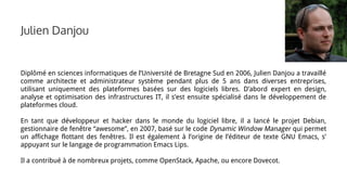 Diplômé en sciences informatiques de l’Université de Bretagne Sud en 2006, Julien Danjou a travaillé
comme architecte et administrateur système pendant plus de 5 ans dans diverses entreprises,
utilisant uniquement des plateformes basées sur des logiciels libres. D’abord expert en design,
analyse et optimisation des infrastructures IT, il s’est ensuite spécialisé dans le développement de
plateformes cloud.
En tant que développeur et hacker dans le monde du logiciel libre, il a lancé le projet Debian,
gestionnaire de fenêtre “awesome”, en 2007, basé sur le code Dynamic Window Manager qui permet
un affichage flottant des fenêtres. Il est également à l’origine de l’éditeur de texte GNU Emacs, s’
appuyant sur le langage de programmation Emacs Lips.
Il a contribué à de nombreux projets, comme OpenStack, Apache, ou encore Dovecot.
Julien Danjou
 