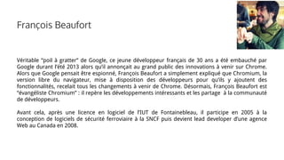 Véritable “poil à gratter” de Google, ce jeune développeur français de 30 ans a été embauché par
Google durant l’été 2013 alors qu’il annonçait au grand public des innovations à venir sur Chrome.
Alors que Google pensait être espionné, François Beaufort a simplement expliqué que Chromium, la
version libre du navigateur, mise à disposition des développeurs pour qu’ils y ajoutent des
fonctionnalités, recelait tous les changements à venir de Chrome. Désormais, François Beaufort est
“évangéliste Chromium” : il repère les développements intéressants et les partage à la communauté
de développeurs.
Avant cela, après une licence en logiciel de l’IUT de Fontainebleau, il participe en 2005 à la
conception de logiciels de sécurité ferroviaire à la SNCF puis devient lead developer d’une agence
Web au Canada en 2008.
François Beaufort
 