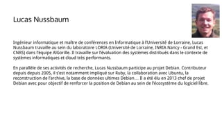 Ingénieur informatique et maître de conférences en Informatique à l’Université de Lorraine, Lucas
Nussbaum travaille au sein du laboratoire LORIA (Université de Lorraine, INRIA Nancy - Grand Est, et
CNRS) dans l’équipe AlGorille. Il travaille sur l’évaluation des systèmes distribués dans le contexte de
systèmes informatiques et cloud très performants.
En parallèle de ses activités de recherche, Lucas Nussbaum participe au projet Debian. Contributeur
depuis depuis 2005, il s’est notamment impliqué sur Ruby, la collaboration avec Ubuntu, la
reconstruction de l’archive, la base de données ultimes Debian… Il a été élu en 2013 chef de projet
Debian avec pour objectif de renforcer la position de Debian au sein de l’écosystème du logiciel libre.
Lucas Nussbaum
 