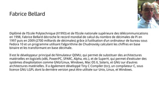 Diplômé de l’Ecole Polytechnique (X1993) et de l’Ecole nationale supérieure des télécommunications
en 1998, Fabrice Bellard décroche le record mondial de calcul du nombre de décimales de Pi en
1997 puis en 2009 (2700 milliards de décimales) grâce à l’utilisation d’un ordinateur de bureau sous
Fedora 10 et un programme utilisant l’algorithme de Chudnovsky calculant les chiffres en base
binaire et les transformant en base décimale.
Il est le développeur principal de l’émulateur QEMU, qui permet de substituer des architectures
matérielles en logiciels (x86, PowerPC, SPARC, Alpha, etc.), et de SuperH, qui permet d’exécuter des
systèmes d’exploitation comme GNU/Linux, Windows, Mac OS X, Solaris, et GNU sur d’autres
architectures matérielles. Il a également développé Tiny C Compiler (tcc), un compilateur C, sous
licence GNU LGPL dont la dernière version peut être utilisée sur Unix, Linux, et Windows.
Fabrice Bellard
 