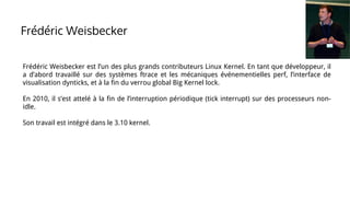 Frédéric Weisbecker est l’un des plus grands contributeurs Linux Kernel. En tant que développeur, il
a d’abord travaillé sur des systèmes ftrace et les mécaniques événementielles perf, l’interface de
visualisation dynticks, et à la fin du verrou global Big Kernel lock.
En 2010, il s’est attelé à la fin de l’interruption périodique (tick interrupt) sur des processeurs non-
idle.
Son travail est intégré dans le 3.10 kernel.
Frédéric Weisbecker
 