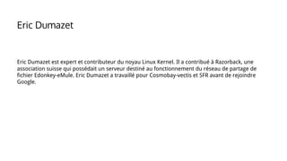 Eric Dumazet est expert et contributeur du noyau Linux Kernel. Il a contribué à Razorback, une
association suisse qui possédait un serveur destiné au fonctionnement du réseau de partage de
fichier Edonkey-eMule. Eric Dumazet a travaillé pour Cosmobay-vectis et SFR avant de rejoindre
Google.
Eric Dumazet
 