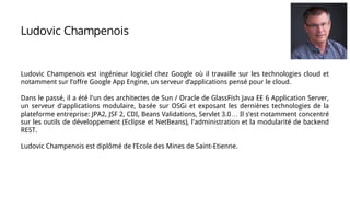 Ludovic Champenois
Ludovic Champenois est ingénieur logiciel chez Google où il travaille sur les technologies cloud et
notamment sur l’offre Google App Engine, un serveur d’applications pensé pour le cloud.
Dans le passé, il a été l'un des architectes de Sun / Oracle de GlassFish Java EE 6 Application Server,
un serveur d'applications modulaire, basée sur OSGi et exposant les dernières technologies de la
plateforme entreprise: JPA2, JSF 2, CDI, Beans Validations, Servlet 3.0… Il s’est notamment concentré
sur les outils de développement (Eclipse et NetBeans), l'administration et la modularité de backend
REST.
Ludovic Champenois est diplômé de l’Ecole des Mines de Saint-Etienne.
 