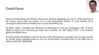 Diplômé d’informatique de l’Institut national des Sciences appliquées de Lyon en 1999, David Faure
est surtout connu pour ses travaux sur la suite bureautique KOffice. Il a été l’artisan de la
convergence des formats de KOffice avec ceux de OpenOffice.org.
De 2000 à 2003, il travaille chez Mandriva (ex-Mandrake) en tant que developpeur KDE. Il rejoint
KDAB en 2003 et est sponsorié par Nokia pour travailler sur KDE. Depuis 2011, il est directeur
général de KDAB France.
En tant qu’expert de KOffice, il est l’un des plus actifs interlocuteurs européens pour la mise au point
du format ouvert OpenDocument au sein du comité OASIS, normalisé ISO en mai 2006 sous la
référence ISO/IEC 26300:2006.
David Faure
 