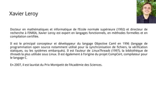 Docteur en mathématiques et informatique de l’Ecole normale supérieure (1992) et directeur de
recherche à l’INRIA, Xavier Leroy est expert en langages fonctionnels, en méthodes formelles et en
compilation certifiée.
Il est le principal concepteur et développeur du langage Objective Caml en 1996 (langage de
programmation open source notamment utilisé pour la synchronisation de fichiers, la vérification
statiques, ou les systèmes embarqués). Il est l’auteur de LinuxThreads (1997), la bibliothèque de
threads la plus utilisée sous Linux. Il est également à l’origine du projet CompCert, compilateur pour
le langage C.
En 2007, il est lauréat du Prix Montpetit de l’Académie des Sciences.
Xavier Leroy
 