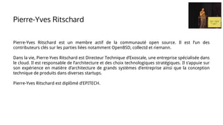 Pierre-Yves Ritschard est un membre actif de la communauté open source. Il est l’un des
contributeurs clés sur les parties liées notamment OpenBSD, collectd et riemann.
Dans la vie, Pierre-Yves Ritschard est Directeur Technique d’Exoscale, une entreprise spécialisée dans
le cloud. Il est responsable de l’architecture et des choix technologiques stratégiques. Il s’appuie sur
son expérience en matière d’architecture de grands systèmes d’entreprise ainsi que la conception
technique de produits dans diverses startups.
Pierre-Yves Ritschard est diplômé d’EPITECH.
Pierre-Yves Ritschard
 