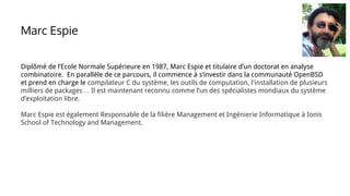 Diplômé de l’Ecole Normale Supérieure en 1987, Marc Espie et titulaire d’un doctorat en analyse
combinatoire. En parallèle de ce parcours, il commence à s’investir dans la communauté OpenBSD
et prend en charge le compilateur C du système, les outils de computation, l'installation de plusieurs
milliers de packages… Il est maintenant reconnu comme l’un des spécialistes mondiaux du système
d’exploitation libre.
Marc Espie est également Responsable de la filière Management et Ingénierie Informatique à Ionis
School of Technology and Management.
Marc Espie
 