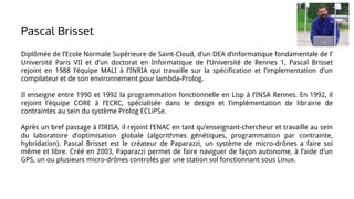 Diplômée de l’Ecole Normale Supérieure de Saint-Cloud, d’un DEA d’informatique fondamentale de l’
Université Paris VII et d’un doctorat en Informatique de l’Université de Rennes 1, Pascal Brisset
rejoint en 1988 l’équipe MALI à l’INRIA qui travaille sur la spécification et l’implementation d’un
compilateur et de son environnement pour lambda-Prolog.
Il enseigne entre 1990 et 1992 la programmation fonctionnelle en Lisp à l’INSA Rennes. En 1992, il
rejoint l’équipe CORE à l’ECRC, spécialisée dans le design et l’implémentation de librairie de
contraintes au sein du système Prolog ECLiPSe.
Après un bref passage à l’IRISA, il rejoint l’ENAC en tant qu’enseignant-chercheur et travaille au sein
du laboratoire d’optimisation globale (algorithmes génétiques, programmation par contrainte,
hybridation). Pascal Brisset est le créateur de Paparazzi, un système de micro-drônes a faire soi
même et libre. Créé en 2003, Paparazzi permet de faire naviguer de façon autonome, à l’aide d’un
GPS, un ou plusieurs micro-drônes controlés par une station sol fonctionnant sous Linux.
Pascal Brisset
 