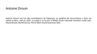 Antoine Drouin est l’un des contributeurs de Paparazzi, un système de micro-drônes a faire soi
même et libre, créé en 2003. Le projet a vu le jour à l’ENAC (Ecole nationale d’aviation civile) avec
Pascal Brisset, Michel Gorraz, Pierre-Selim Huard et Jeremy Tyler.
Antoine Drouin
 
