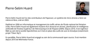 Pierre-Selim Huard est l’un des contributeurs de Paparazzi, un système de micro-drones a faire soi
même et libre, créé en 2003.
Diplômé en 2006 en informatique et management du traffic aérien de l’Ecole national de l’Aviation
civile, Pierre-Selim Huard est également titulaire d’un doctorat en drones, planification et intelligence
artificielle de l’Institut Supérieur de l’Aéronautique et de l’Espace (2009). Depuis 2010, il est ingénieur
R&D au sein de la société OpenAirlines où il met en place des outils de suivi et d’analyse (notamment
projet “Clean Sky”).
En parallèle, Pierre-Selim Huard est engagé au sein de la communauté open source. Il est membre
depuis 2010 de Wikimedia France.
Pierre-Selim Huard
 