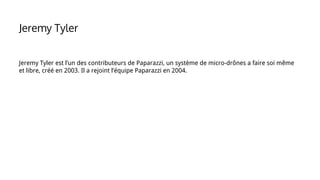 Jeremy Tyler est l’un des contributeurs de Paparazzi, un système de micro-drônes a faire soi même
et libre, créé en 2003. Il a rejoint l’équipe Paparazzi en 2004.
Jeremy Tyler
 