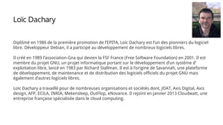 Diplômé en 1986 de la première promotion de l’EPITA, Loïc Dachary est l’un des pionniers du logiciel
libre. Développeur Debian, il a participé au développement de nombreux logiciels libres.
Il créé en 1989 l’association Gna qui devien la FSF France (Free Software Foundation) en 2001. Il est
membre du projet GNU, un projet informatique portant sur le développement d’un système d’
exploitation libre, lancé en 1983 par Richard Stallman. Il est à l’origine de Savannah, une plateforme
de développement, de maintenance et de distribution des logiciels officiels du projet GNU mais
également d’autres logiciels libres.
Loïc Dachary a travaillé pour de nombreuses organisations et sociétés dont, JOAT, Axis Digital, Axis
design, AFP, ECILA, INRIA, Mekensleep, OutFlop, eNovance. Il rejoint en janvier 2013 Cloudwatt, une
entreprise française spécialisée dans le cloud computing.
Loïc Dachary
 