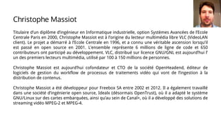 Titulaire d’un diplôme d’ingénieur en Informatique industrielle, option Systèmes Avancées de l’Ecole
Centrale Paris en 2000, Christophe Massiot est à l’origine du lecteur multimédia libre VLC (VideoLAN
client). Le projet a démarré à l’Ecole Centrale en 1996, et a connu une véritable ascension lorsqu’il
est passé en open source en 2001. L’ensemble représente 6 millions de ligne de code et 650
contributeurs ont participé au développement. VLC, distribué sur licence GNU/GNL est aujourd’hui l’
un des premiers lecteurs multimédia, utilisé par 100 à 150 millions de personnes.
Christophe Massiot est aujourd’hui cofondateur et CTO de la société OpenHeadend, éditeur de
logiciels de gestion du workflow de processus de traitements vidéo qui vont de l’ingestion à la
distribution de contenus.
Christophe Massiot a été développeur pour Freebox SA entre 2002 et 2012. Il a également travaillé
dans une société d’ingénierie open source, Idealx (désormais OpenTrust), où il a adapté le système
GNU/Linux sur des cartes embarquées, ainsi qu’au sein de Canal+, où il a développé des solutions de
streaming vidéo MPEG-2 et MPEG-4.
Christophe Massiot
 