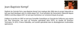 Diplômé de Centrale Paris, Jean-Baptiste Kempf s’est impliqué dès 2006 dans le projet VideoLAN en
tant que lead developer pour le media player VLC. Il est président de l’association VideoLAN depuis
2008 et contribue depuis 2011 en tant que mainteneur sur certaines briques du projet.
Il début sa carrière en 2007 en tant que Conseiller Scientifique au Consulat de Californie, puis rejoint
Fair Play Interactive, une start up française spécialisée dans l’IPTV, en qualité de Directeur
Technique. En 2012, il lance Videolabs, une société spécialisée dans le développement multimédias
opensource.
Jean-Baptiste Kempf
 