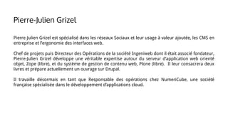 Pierre-Julien Grizel est spécialisé dans les réseaux Sociaux et leur usage à valeur ajoutée, les CMS en
entreprise et l’ergonomie des interfaces web.
Chef de projets puis Directeur des Opérations de la société Ingeniweb dont il était associé fondateur,
Pierre-Julien Grizel développe une véritable expertise autour du serveur d’application web orienté
objet, Zope (libre), et du système de gestion de contenu web, Plone (libre). Il leur consacrera deux
livres et prépare actuellement un ouvrage sur Drupal.
Il travaille désormais en tant que Responsable des opérations chez NumeriCube, une société
française spécialisée dans le développement d’applications cloud.
Pierre-Julien Grizel
 