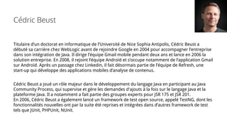Cédric Beust
Titulaire d’un doctorat en informatique de l’Université de Nice Sophia Antipolis, Cédric Beust a
débuté sa carrière chez WebLogic avant de rejoindre Google en 2004 pour accompagner l’entreprise
dans son intégration de Java. Il dirige l’équipe Gmail mobile pendant deux ans et lance en 2006 la
solution entreprise. En 2008, il rejoint l’équipe Androïd et s’occupe notamment de l’application Gmail
sur Androïd. Après un passage chez Linkedin, il fait désormais partie de l’équipe de Refresh, une
start-up qui développe des applications mobiles d’analyse de contenus.
Cédric Beust a joué un rôle majeur dans le développement du langage Java en participant au Java
Community Process, qui supervise et gère les demandes d'ajouts à la fois sur le langage Java et la
plateforme Java. Il a notamment a fait partie des groupes experts pour JSR 175 et JSR 201.
En 2006, Cédric Beust a également lancé un framework de test open source, appelé TestNG, dont les
fonctionnalités nouvelles ont par la suite été reprises et intégrées dans d’autres framework de test
tels que JUnit, PHPUnit, NUnit.
 