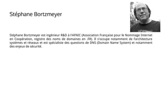 Stéphane Bortzmeyer
Stéphane Bortzmeyer est ingénieur R&D à l'AFNIC (Association Française pour le Nommage Internet
en Coopération, registre des noms de domaines en .FR). Il s'occupe notamment de l’architecture
systèmes et réseaux et est spécialiste des questions de DNS (Domain Name System) et notamment
des enjeux de sécurité.
 