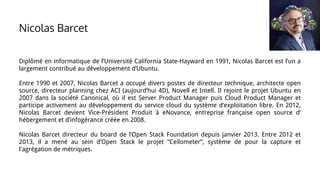 Diplômé en informatique de l’Université California State-Hayward en 1991, Nicolas Barcet est l’un a
largement contribué au développement d’Ubuntu.
Entre 1990 et 2007, Nicolas Barcet a occupé divers postes de directeur technique, architecte open
source, directeur planning chez ACI (aujourd’hui 4D), Novell et Intell. Il rejoint le projet Ubuntu en
2007 dans la société Canonical, où il est Server Product Manager puis Cloud Product Manager et
participe activement au développement du service cloud du système d’exploitation libre. En 2012,
Nicolas Barcet devient Vice-Président Produit à eNovance, entreprise française open source d’
hébergement et d’infogérance créée en 2008.
Nicolas Barcet directeur du board de l’Open Stack Foundation depuis janvier 2013. Entre 2012 et
2013, il a mené au sein d’Open Stack le projet “Ceilometer”, système de pour la capture et
l'agrégation de métriques.
Nicolas Barcet
 