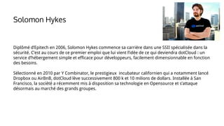 Solomon Hykes
Diplômé d’Epitech en 2006, Solomon Hykes commence sa carrière dans une SSII spécialisée dans la
sécurité. C’est au cours de ce premier emploi que lui vient l’idée de ce qui deviendra dotCloud : un
service d’hébergement simple et efficace pour développeurs, facilement dimensionnable en fonction
des besoins.
Sélectionné en 2010 par Y Combinator, le prestigieux incubateur californien qui a notamment lancé
Dropbox ou AirBnB, dotCloud lève successivement 800 k et 10 milions de dollars. Installée à San
Francisco, la société a récemment mis à disposition sa technologie en Opensource et s’attaque
désormais au marché des grands groupes.
 